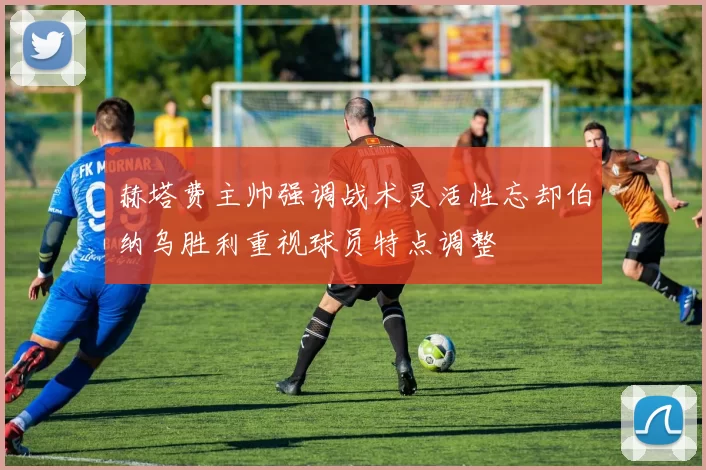 赫塔费主帅强调战术灵活性忘却伯纳乌胜利重视球员特点调整