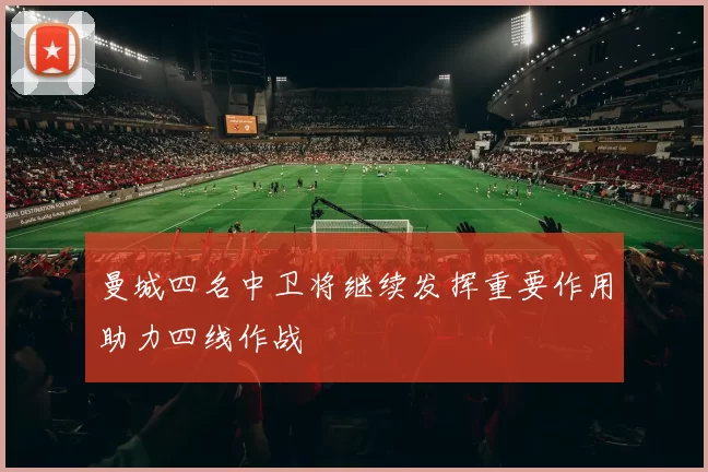曼城四名中卫将继续发挥重要作用助力四线作战
