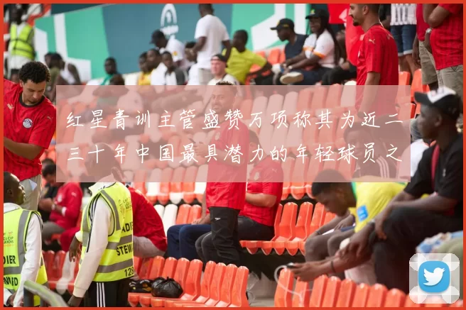 红星青训主管盛赞万项称其为近二三十年中国最具潜力的年轻球员之一