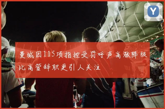 曼城因115项指控受罚呼声高涨降级比高管辞职更引人关注
