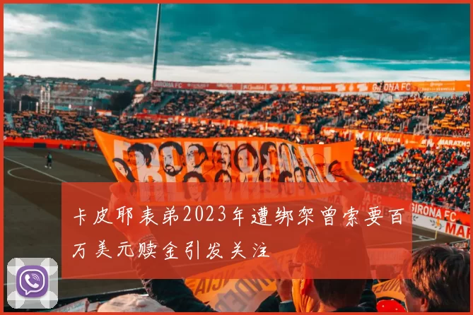 卡皮耶表弟2023年遭绑架曾索要百万美元赎金引发关注