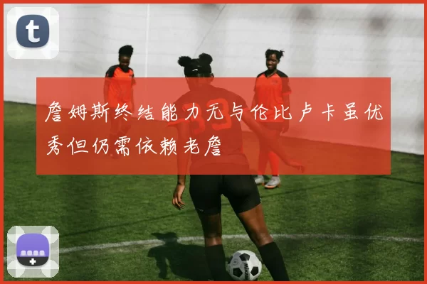詹姆斯终结能力无与伦比卢卡虽优秀但仍需依赖老詹
